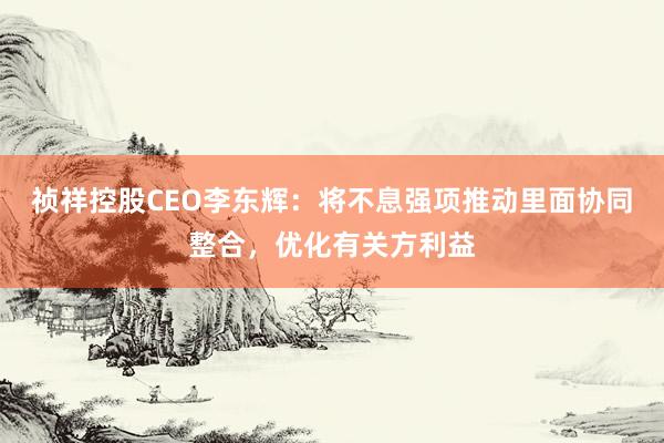 祯祥控股CEO李东辉：将不息强项推动里面协同整合，优化有关方利益