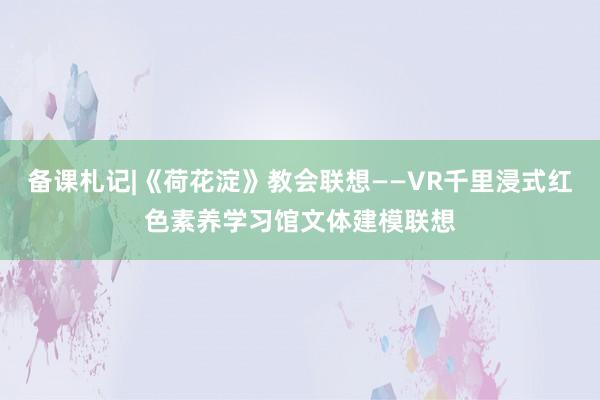 备课札记|《荷花淀》教会联想——VR千里浸式红色素养学习馆文体建模联想