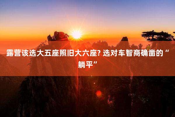 露营该选大五座照旧大六座? 选对车智商确凿的“躺平”