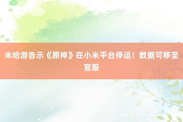 米哈游告示《原神》在小米平台停运！数据可移至官服