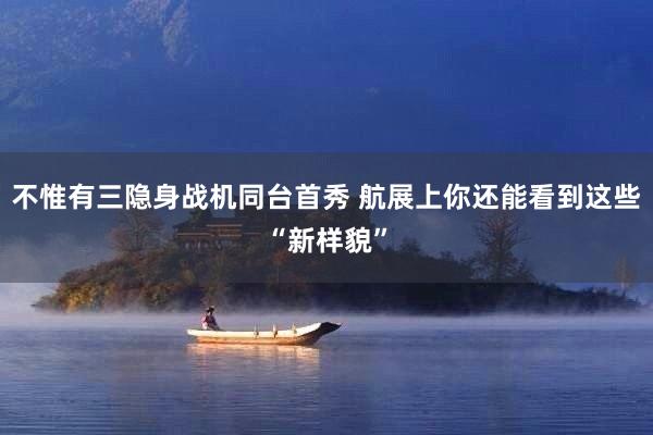 不惟有三隐身战机同台首秀 航展上你还能看到这些“新样貌”