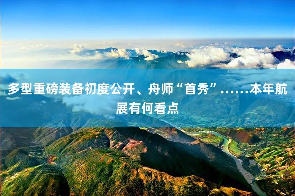 多型重磅装备初度公开、舟师“首秀”……本年航展有何看点