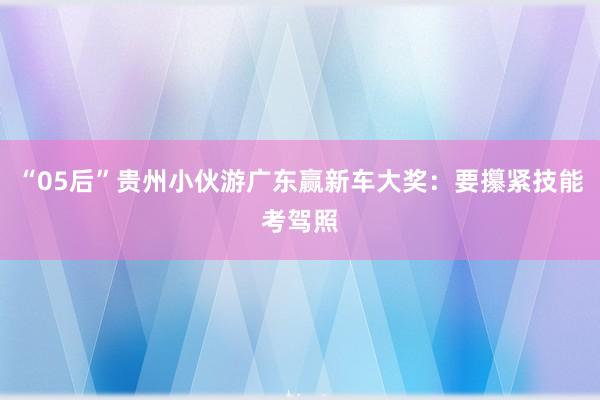 “05后”贵州小伙游广东赢新车大奖：要攥紧技能考驾照
