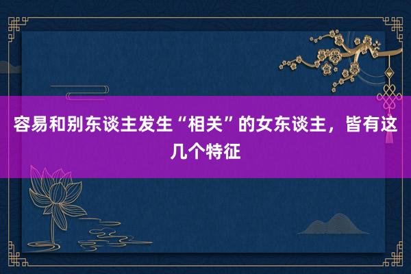容易和别东谈主发生“相关”的女东谈主，皆有这几个特征