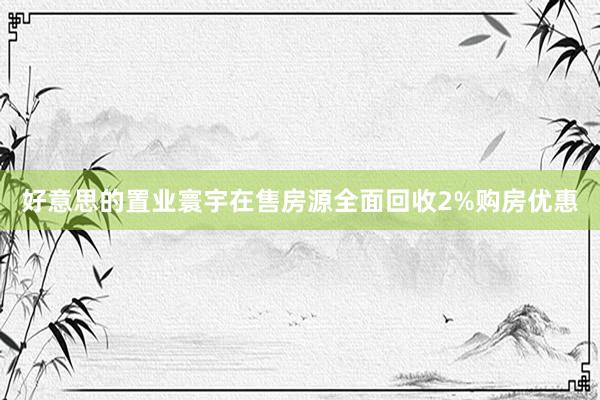 好意思的置业寰宇在售房源全面回收2%购房优惠