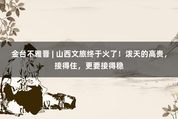 金台不雅晋 | 山西文旅终于火了！泼天的高贵，接得住，更要接得稳