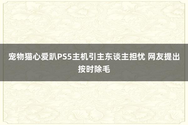 宠物猫心爱趴PS5主机引主东谈主担忧 网友提出按时除毛