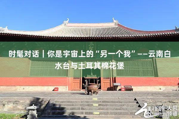 时髦对话｜你是宇宙上的“另一个我”——云南白水台与土耳其棉花堡
